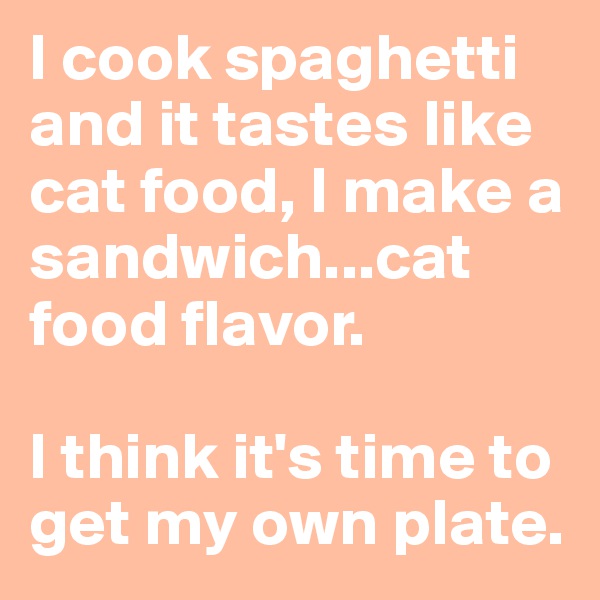 I cook spaghetti and it tastes like cat food, I make a sandwich...cat food flavor.

I think it's time to get my own plate.
