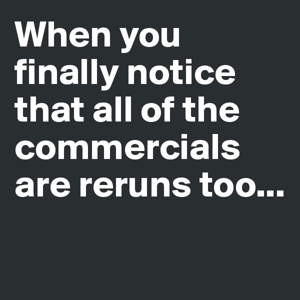 When you finally notice that all of the commercials are reruns too...

