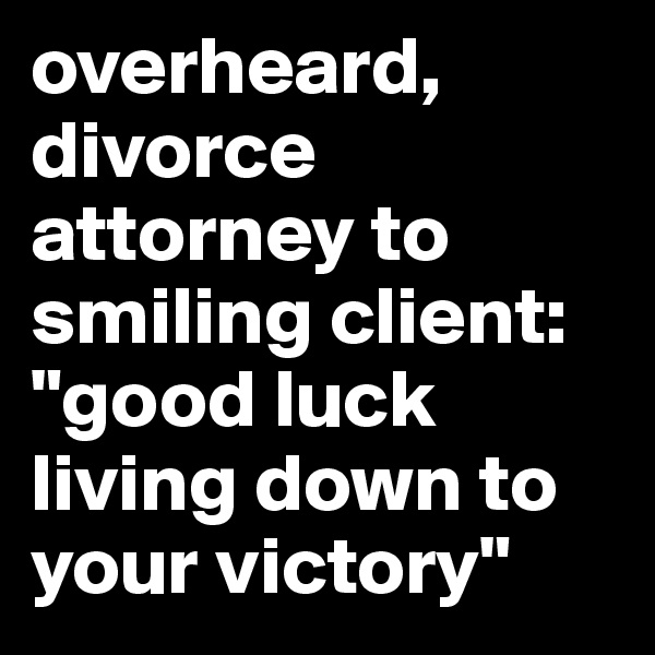 overheard, divorce attorney to smiling client: "good luck living down to your victory"