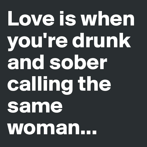 Love is when you're drunk and sober calling the same woman...