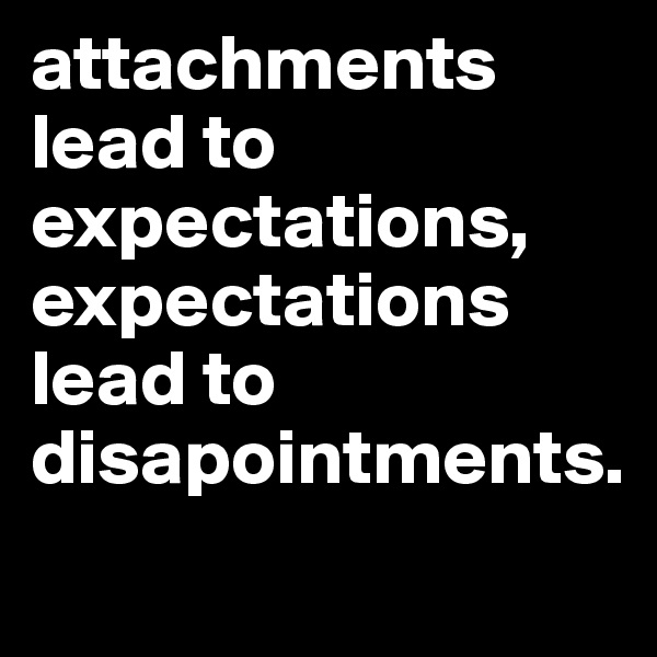 attachments lead to expectations, expectations lead to disapointments.
