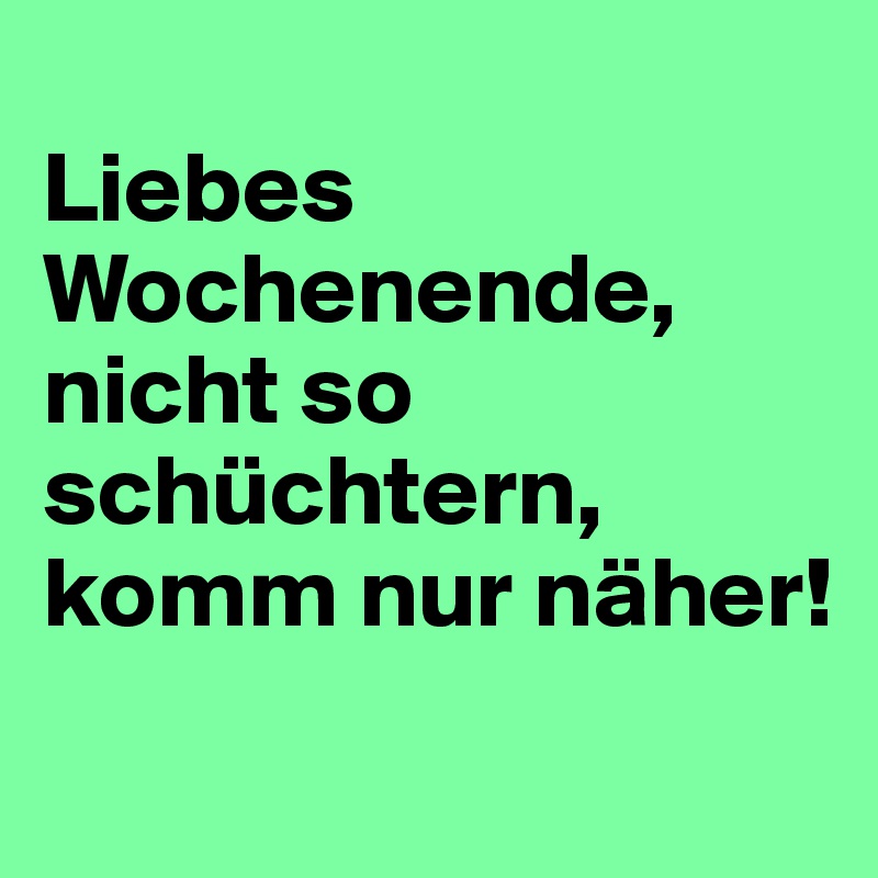 
Liebes Wochenende, nicht so schüchtern, komm nur näher!
