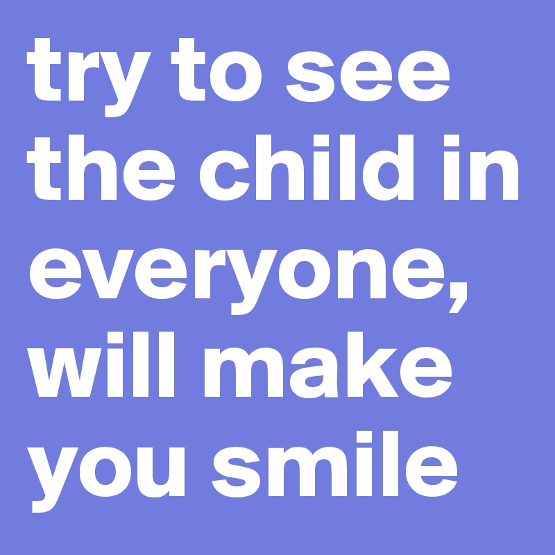 try to see the child in everyone, will make you smile