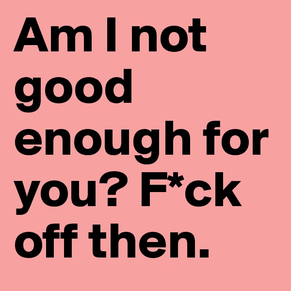 Am I not good enough for you? F*ck off then.