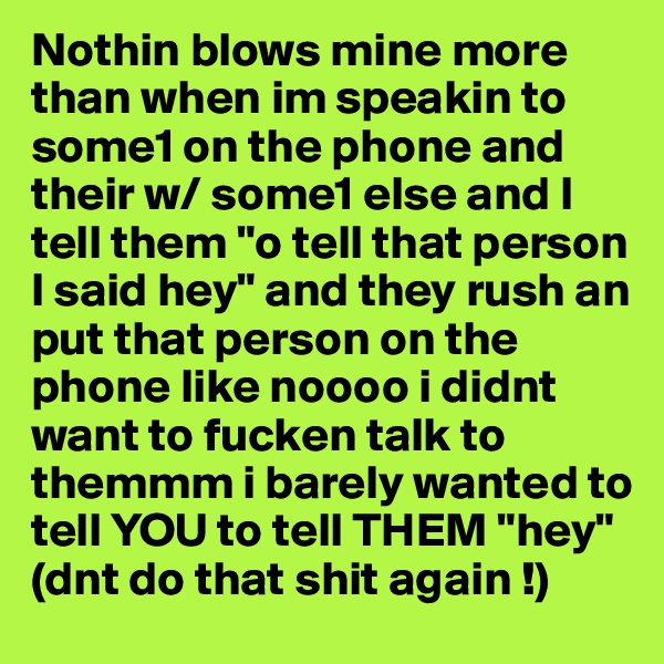 Nothin blows mine more than when im speakin to some1 on the phone and their w/ some1 else and I tell them "o tell that person I said hey" and they rush an put that person on the phone like noooo i didnt want to fucken talk to themmm i barely wanted to tell YOU to tell THEM "hey"  
(dnt do that shit again !) 