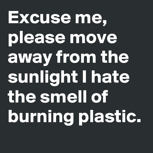 Excuse me, please move away from the sunlight I hate the smell of burning plastic. 