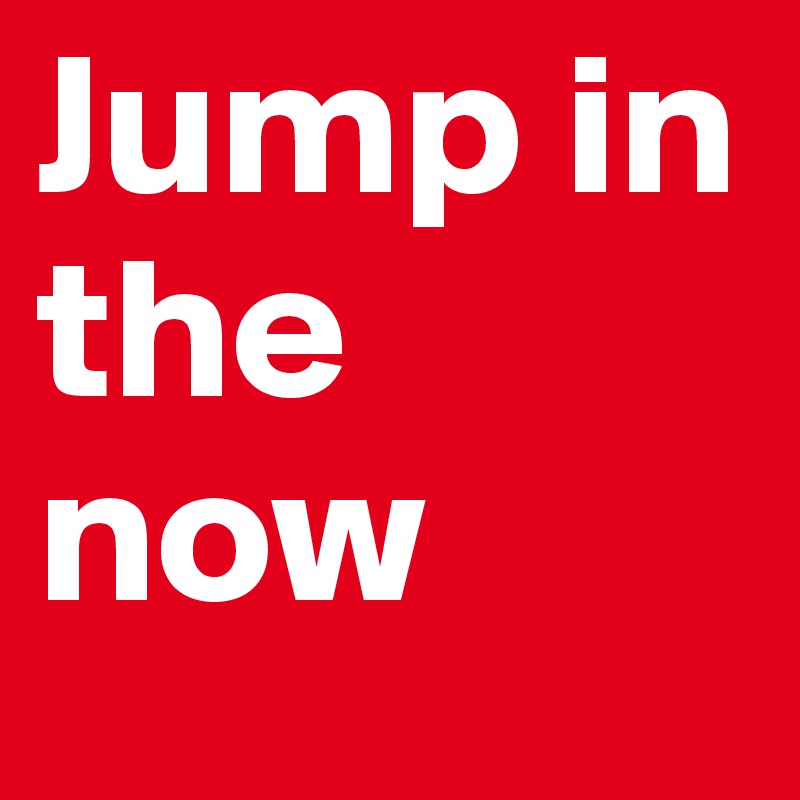 Jump in 
the now