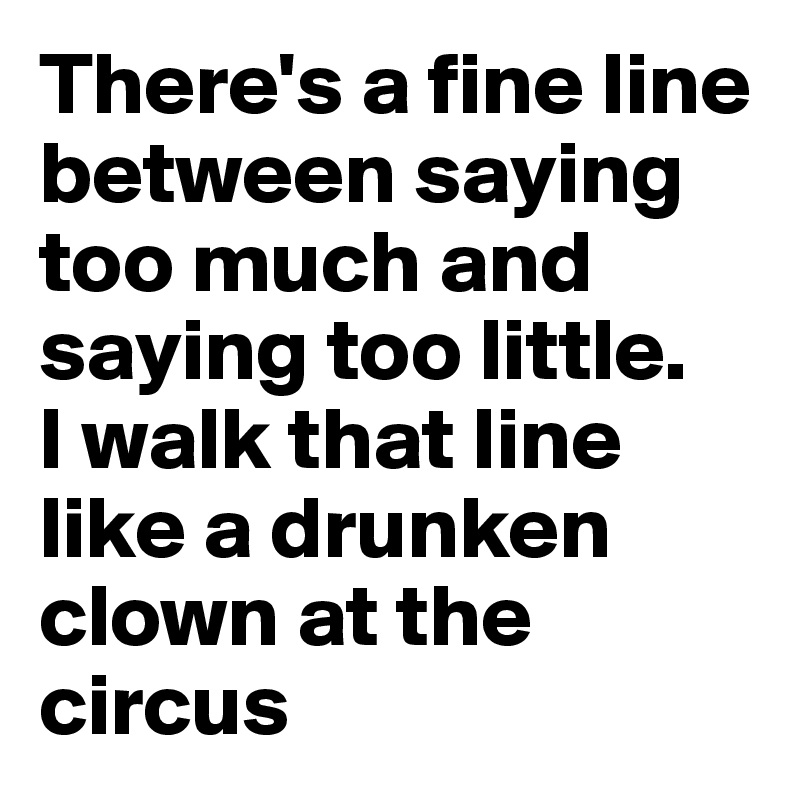 There's a fine line between saying too much and saying too little.
I walk that line like a drunken clown at the circus