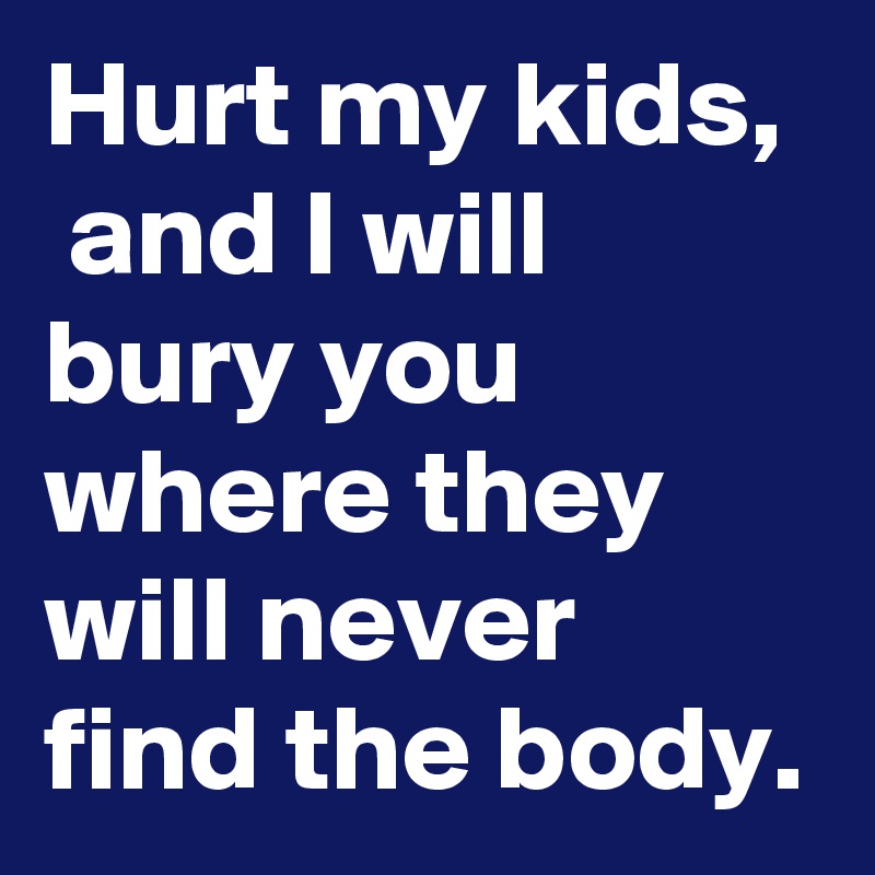 Hurt my kids,  and I will bury you where they will never find the body.