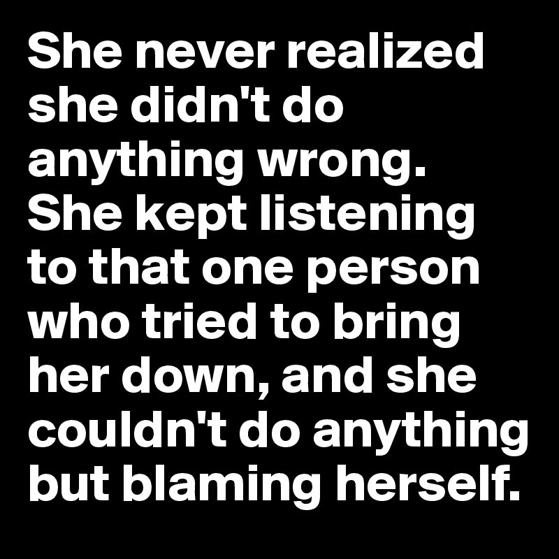 She never realized she didn't do anything wrong. She kept listening to that one person who tried to bring her down, and she couldn't do anything but blaming herself. 