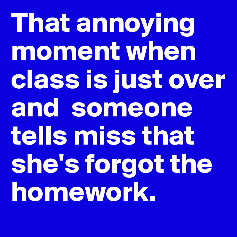 That annoying moment when class is just over and  someone tells miss that she's forgot the homework.