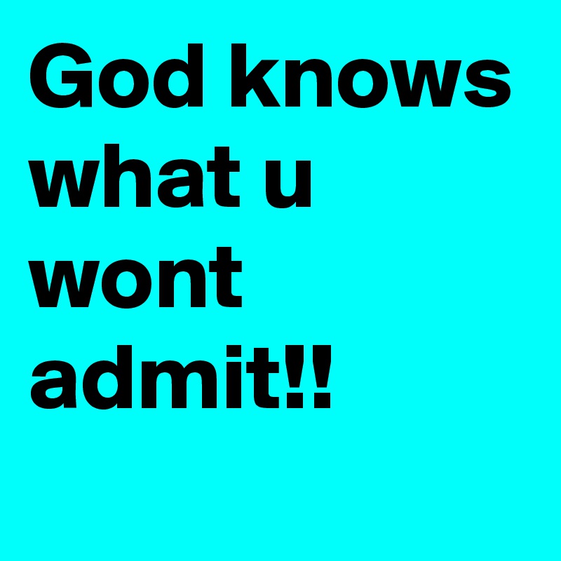 God knows what u wont admit!!