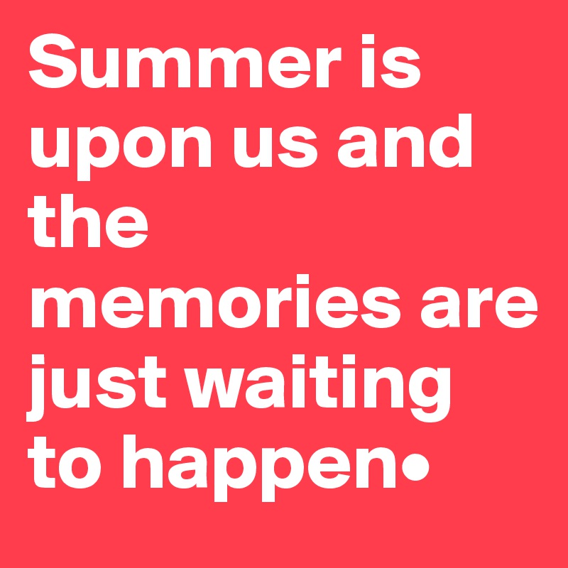 Summer is upon us and the memories are just waiting to happen•