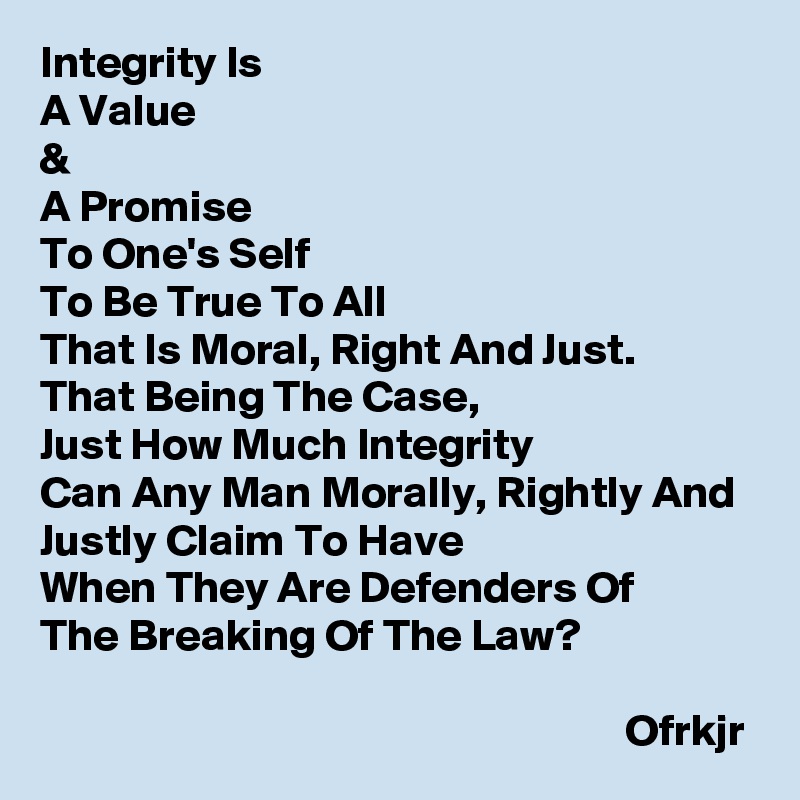 Integrity Is 
A Value 
&
A Promise 
To One's Self 
To Be True To All 
That Is Moral, Right And Just.
That Being The Case,
Just How Much Integrity
Can Any Man Morally, Rightly And Justly Claim To Have 
When They Are Defenders Of
The Breaking Of The Law?
                                                                                                                                                Ofrkjr