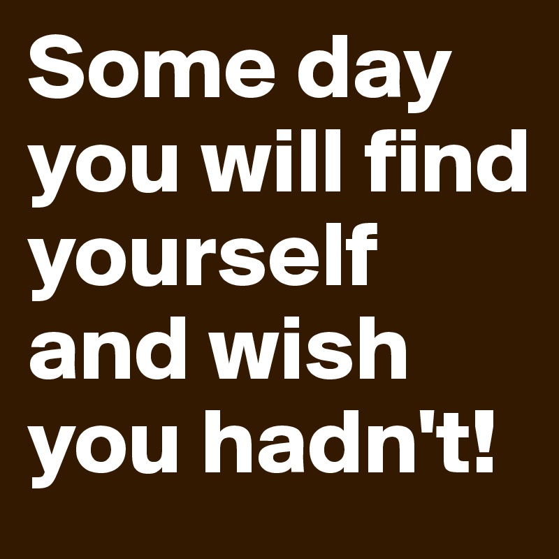 Some day you will find yourself and wish you hadn't!