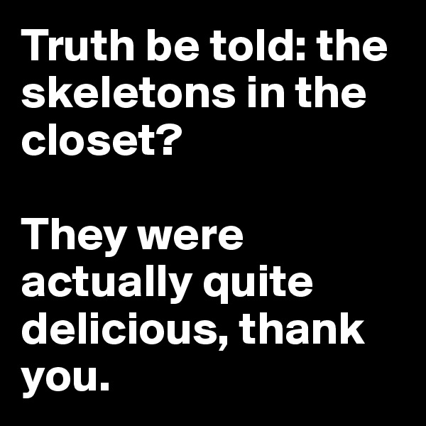 Truth be told: the skeletons in the closet? 

They were actually quite delicious, thank you.