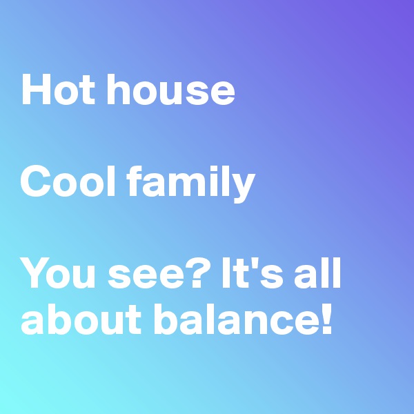 
Hot house

Cool family

You see? It's all about balance!
