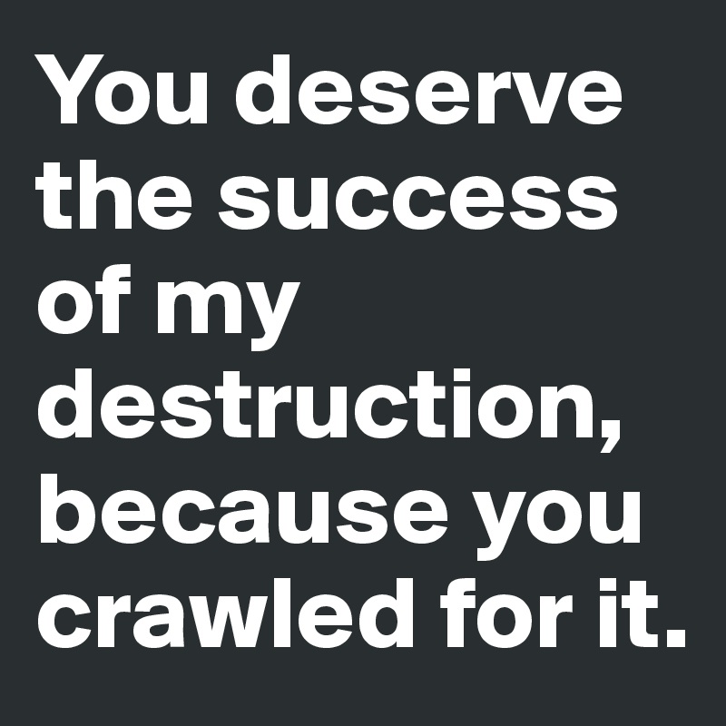 You deserve the success of my destruction, because you crawled for it.
