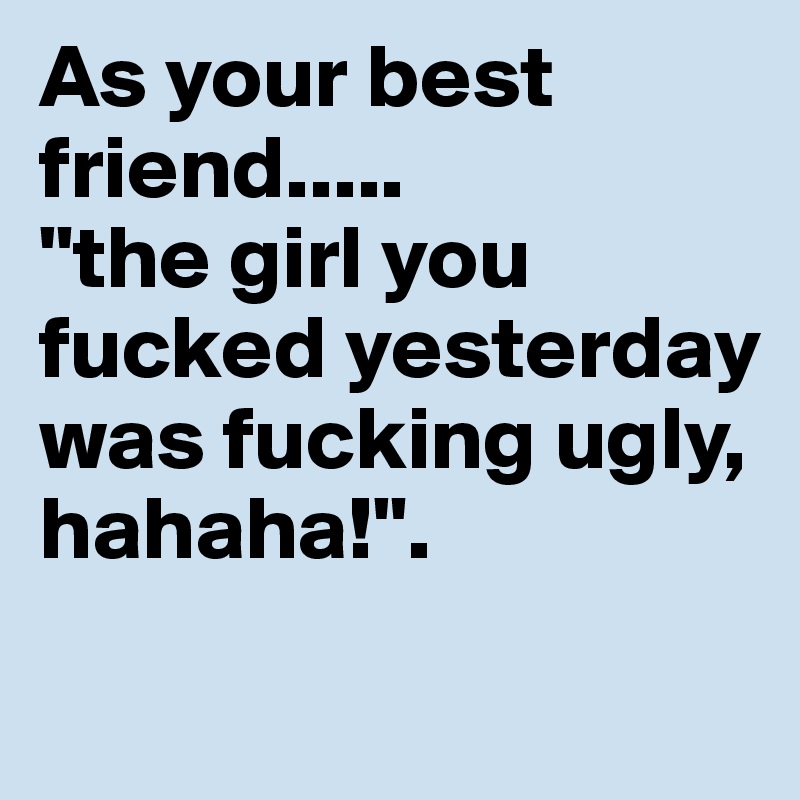 As your best friend.....
"the girl you fucked yesterday was fucking ugly, hahaha!". 
