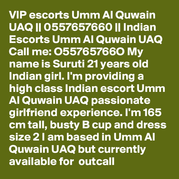 VIP escorts Umm Al Quwain UAQ || 0557657660 || Indian Escorts Umm Al Quwain UAQ
Call me: O55765766O My name is Suruti 21 years old Indian girl. I'm providing a high class Indian escort Umm Al Quwain UAQ passionate girlfriend experience. I'm 165 cm tall, busty B cup and dress size 2 I am based in Umm Al Quwain UAQ but currently available for  outcall 