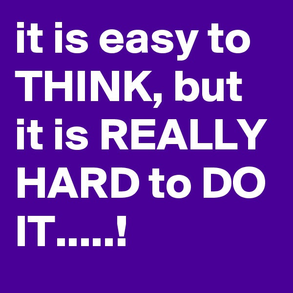 it is easy to THINK, but it is REALLY HARD to DO IT.....!