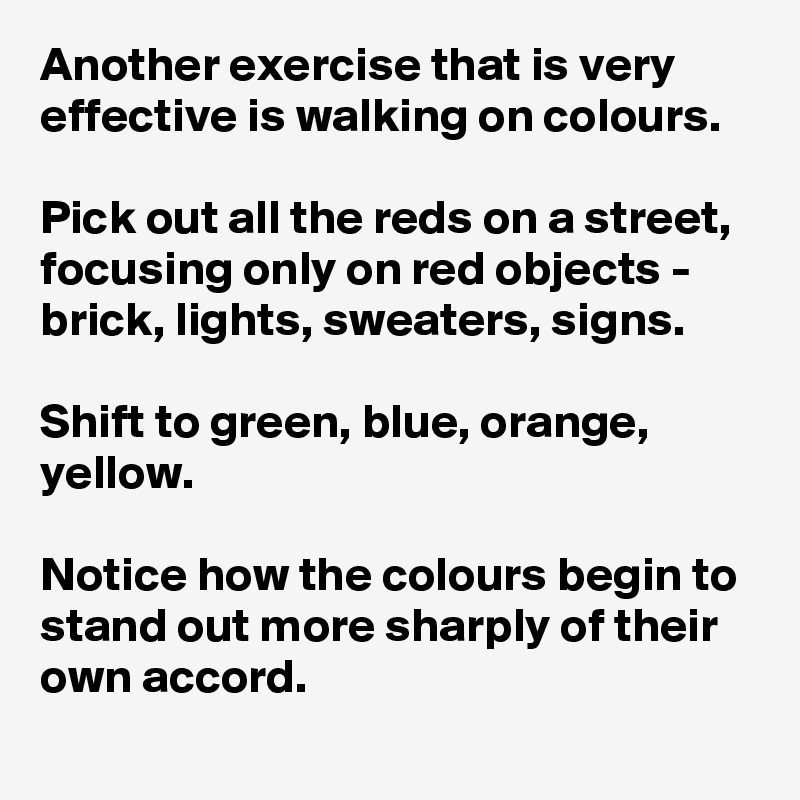 Another exercise that is very effective is walking on colours.

Pick out all the reds on a street, focusing only on red objects - brick, lights, sweaters, signs.

Shift to green, blue, orange, yellow.

Notice how the colours begin to stand out more sharply of their own accord.