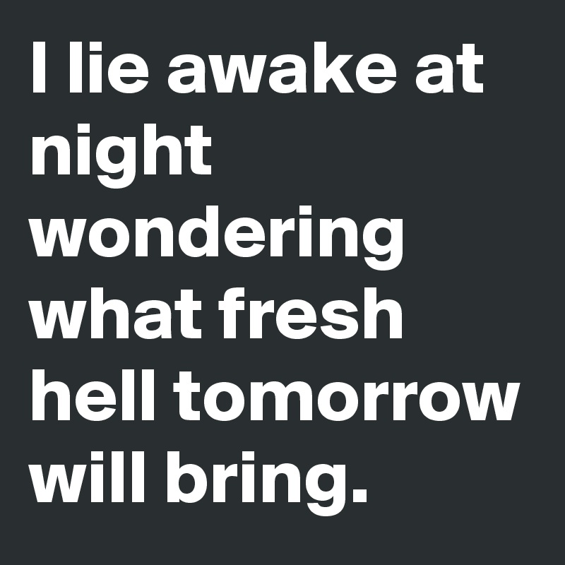 I lie awake at night wondering what fresh hell tomorrow will bring.