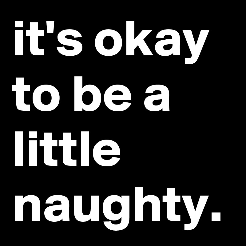it's okay to be a little naughty.