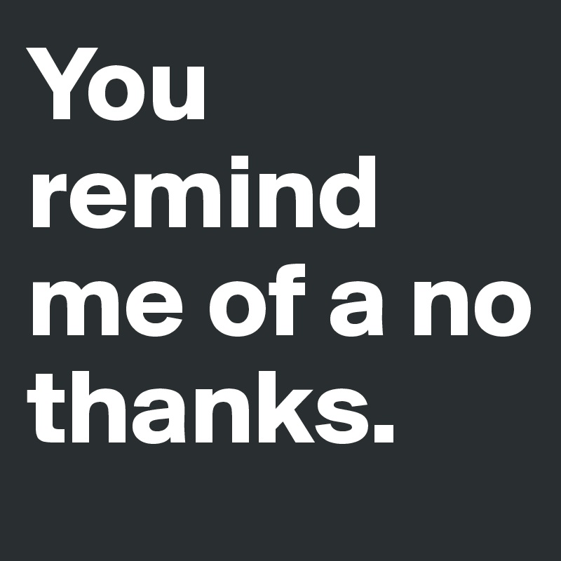 You Remind Me Of A No Thanks Post By Chipdicks On Boldomatic