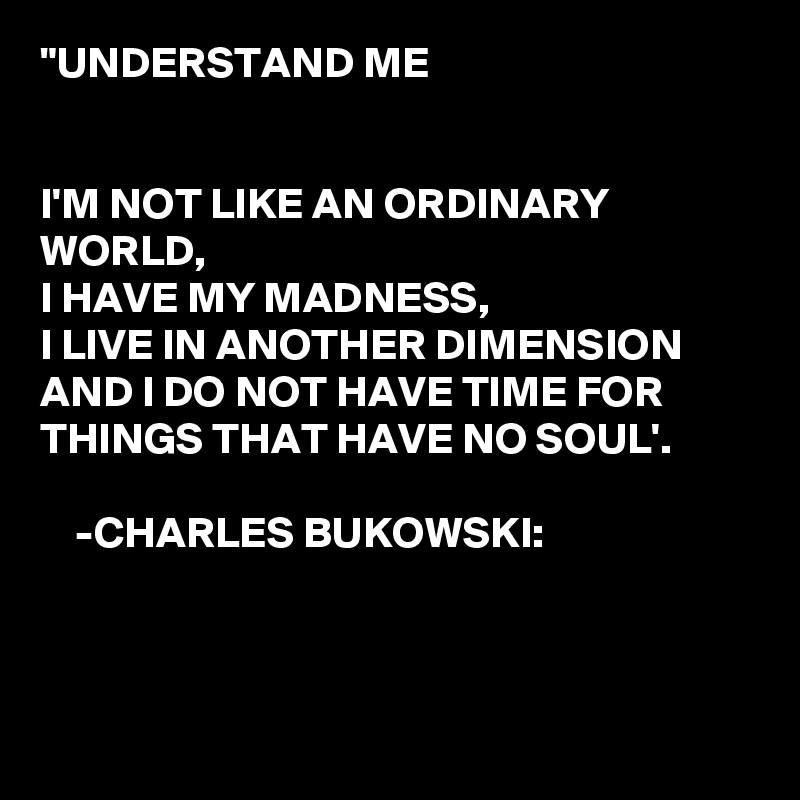 "UNDERSTAND ME


I'M NOT LIKE AN ORDINARY WORLD,
I HAVE MY MADNESS,
I LIVE IN ANOTHER DIMENSION AND I DO NOT HAVE TIME FOR THINGS THAT HAVE NO SOUL'.

    -CHARLES BUKOWSKI:



 