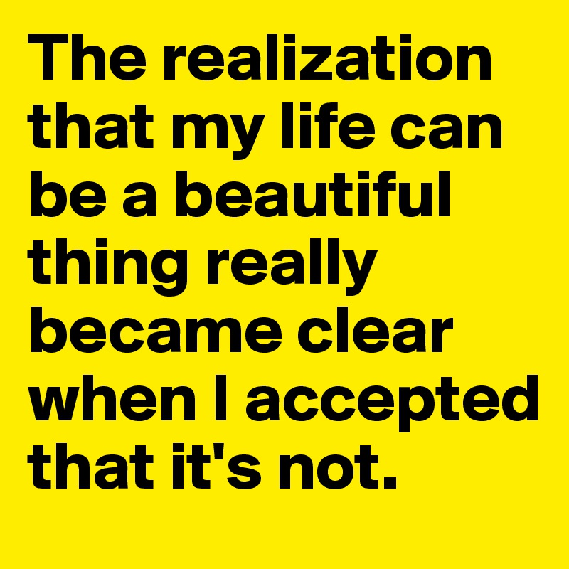 The realization that my life can be a beautiful thing really became clear when I accepted that it's not. 