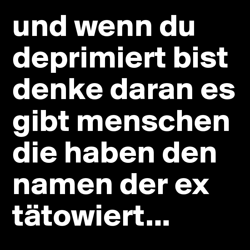 und wenn du deprimiert bist denke daran es gibt menschen die haben den namen der ex tätowiert...