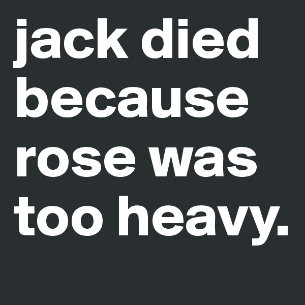 jack died because
rose was 
too heavy.