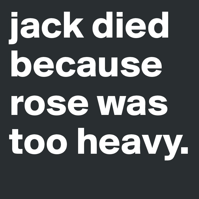 jack died because
rose was 
too heavy.