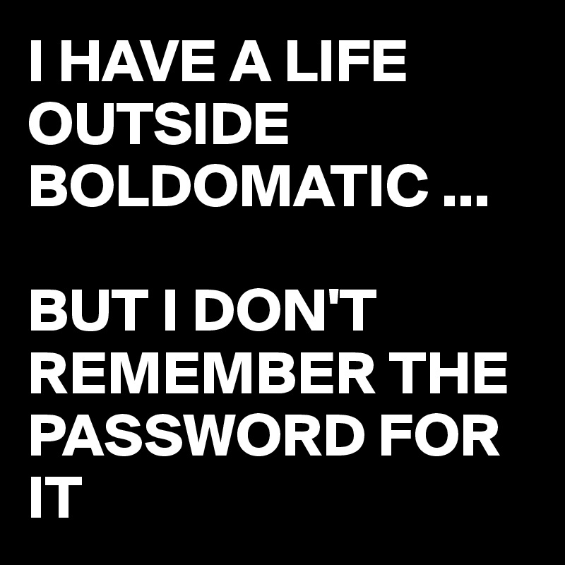 I HAVE A LIFE OUTSIDE BOLDOMATIC ...

BUT I DON'T REMEMBER THE PASSWORD FOR IT
