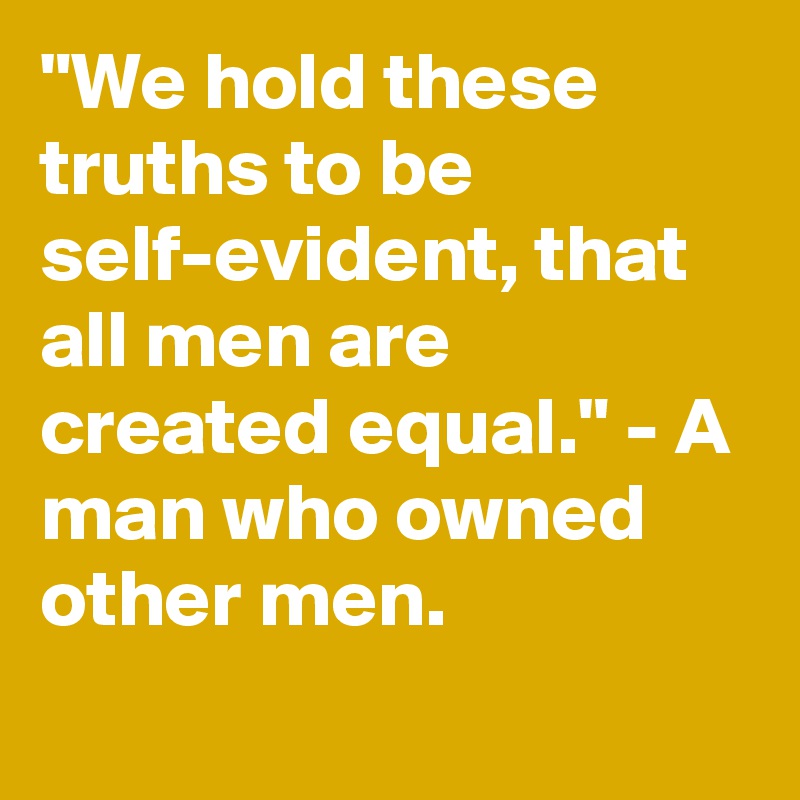 "We hold these truths to be self-evident, that all men are created equal." - A man who owned other men.