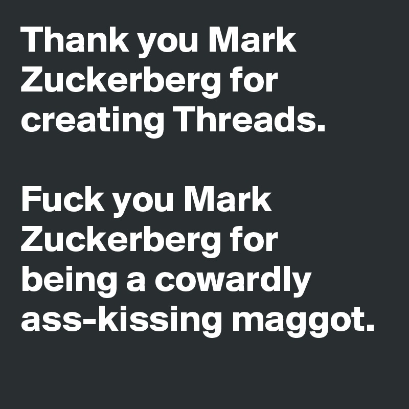 Thank you Mark Zuckerberg for creating Threads.

Fuck you Mark Zuckerberg for being a cowardly
ass-kissing maggot. 