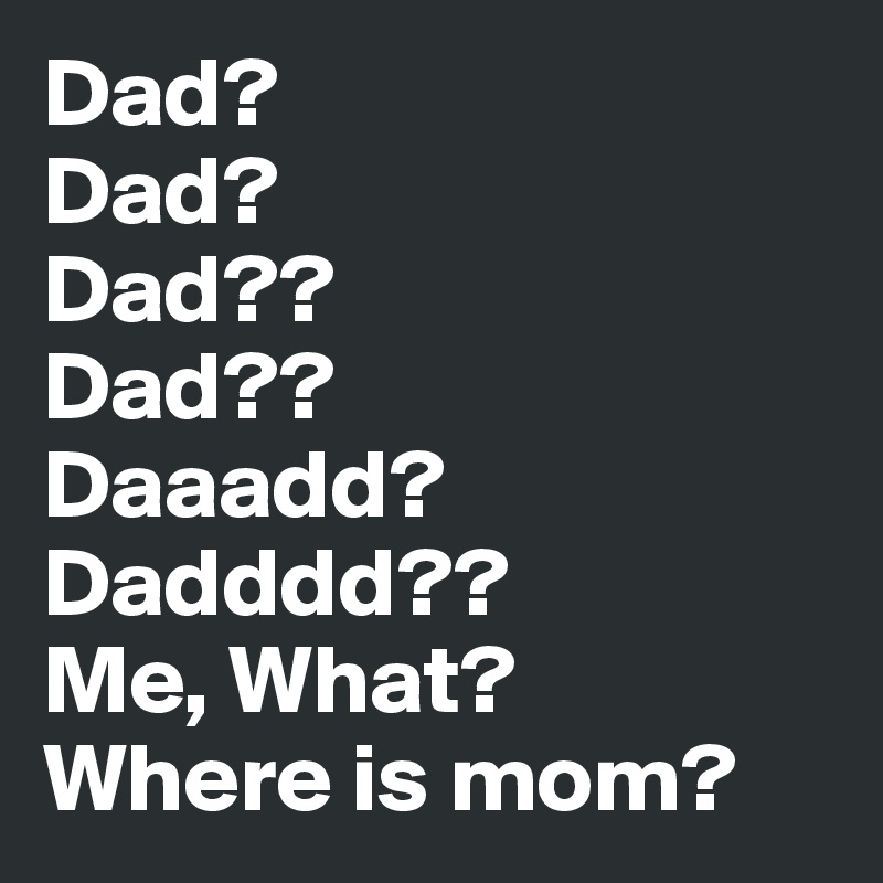 Dad?
Dad?
Dad??
Dad??
Daaadd?
Dadddd??
Me, What?
Where is mom?