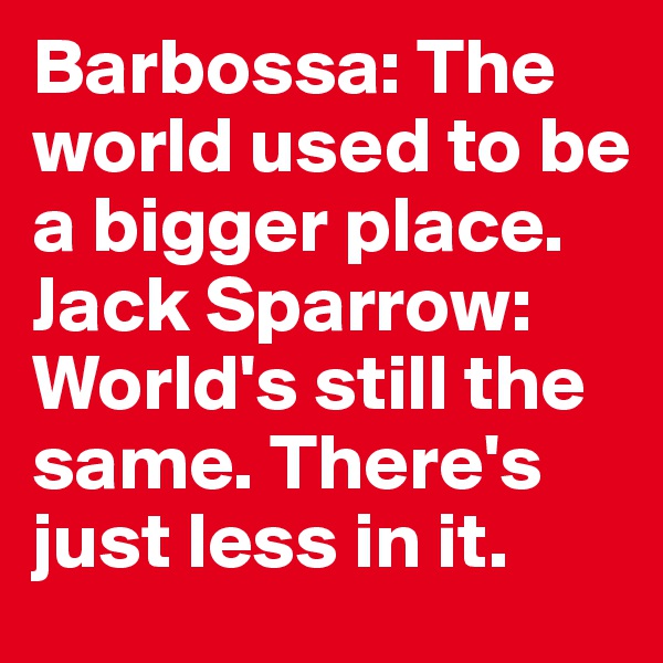 Barbossa: The world used to be a bigger place. 
Jack Sparrow: World's still the same. There's just less in it.