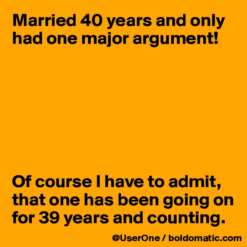 Married 40 years and only had one major argument!




 


Of course I have to admit,
that one has been going on for 39 years and counting.