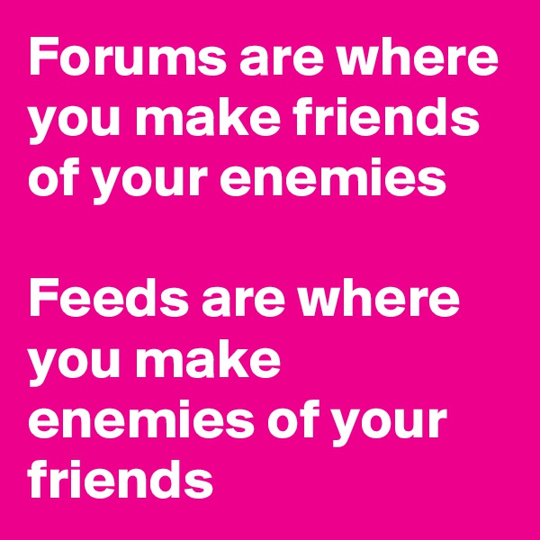 Forums are where you make friends of your enemies

Feeds are where you make enemies of your friends