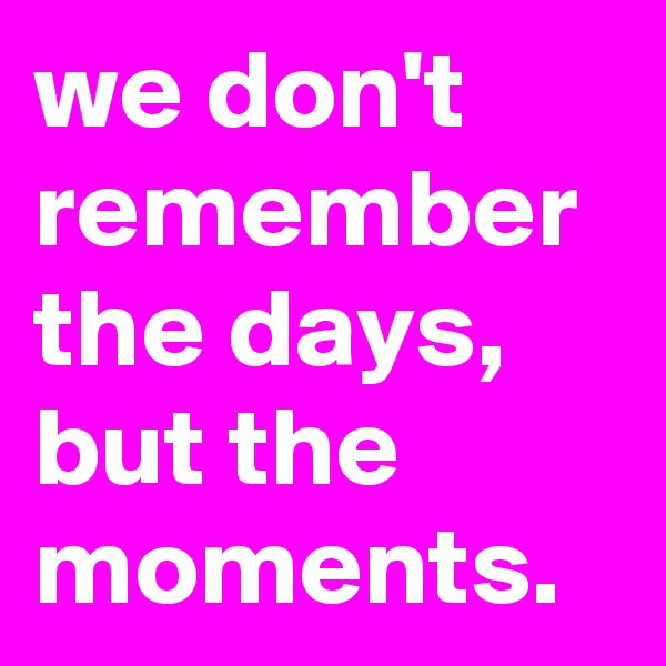 we don't remember the days, but the moments.