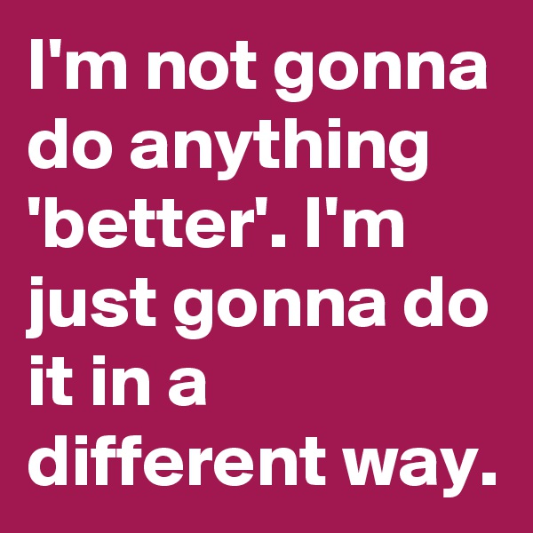 I'm not gonna do anything 'better'. I'm just gonna do it in a different way.