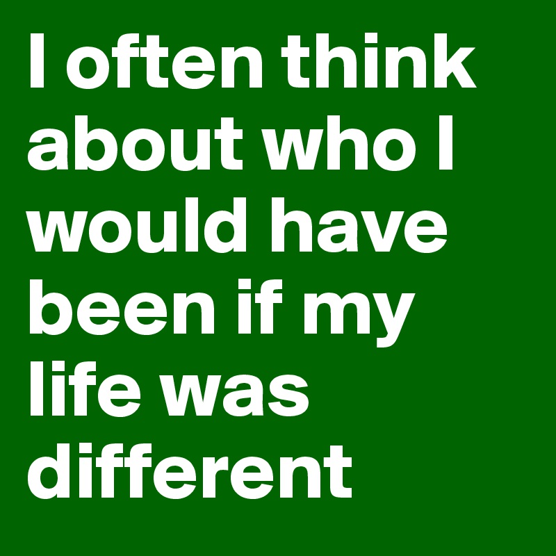 I often think about who I would have been if my life was different 