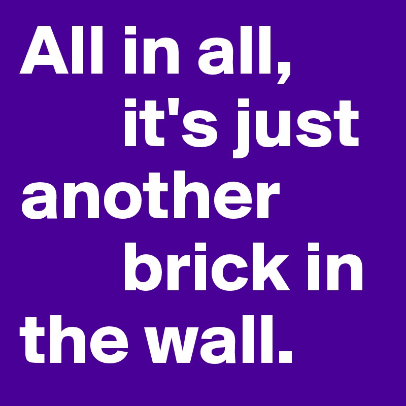 All in all, 
       it's just another 
       brick in the wall.