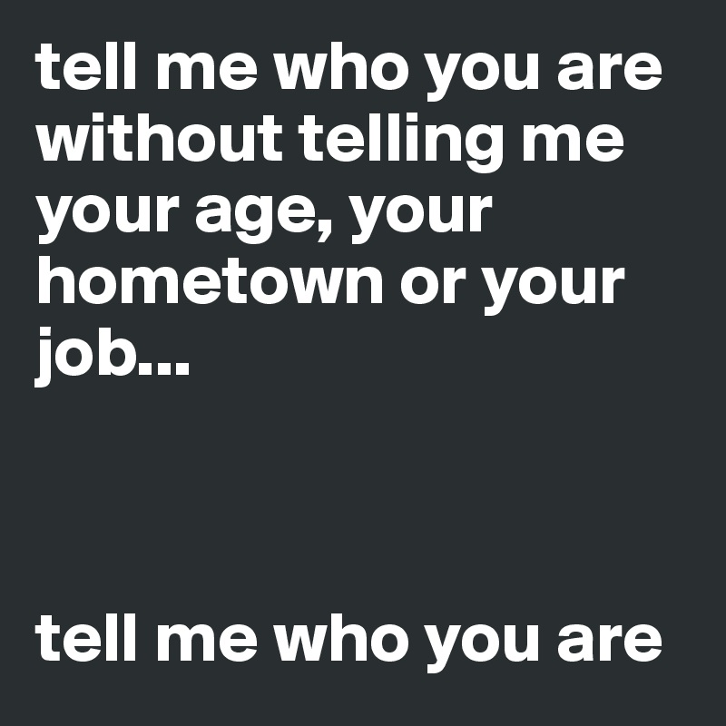 tell me who you are without telling me your age, your hometown or your job...



tell me who you are