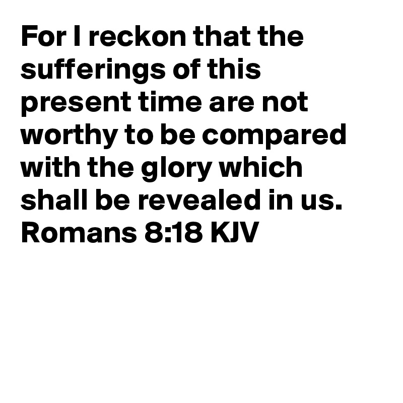 For I reckon that the sufferings of this present time are not worthy to be compared with the glory which shall be revealed in us.
Romans 8:18 KJV



