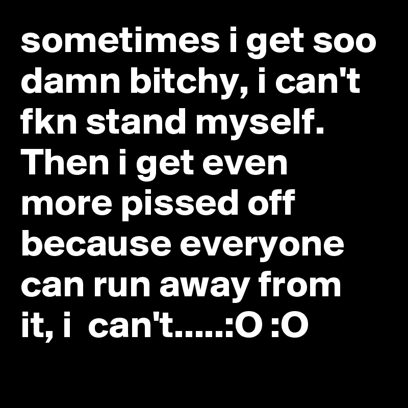 sometimes i get soo damn bitchy, i can't fkn stand myself.    
Then i get even more pissed off because everyone can run away from it, i  can't.....:O :O