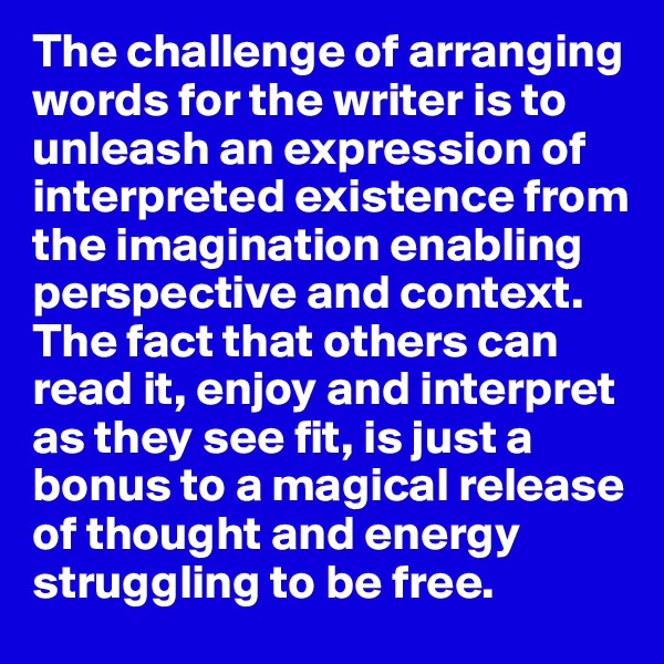The challenge of arranging words for the writer is to unleash an expression of interpreted existence from the imagination enabling perspective and context. The fact that others can read it, enjoy and interpret as they see fit, is just a bonus to a magical release of thought and energy struggling to be free. 
