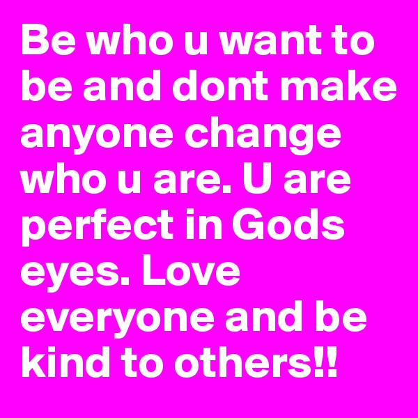 Be who u want to be and dont make anyone change who u are. U are perfect in Gods eyes. Love everyone and be kind to others!! 